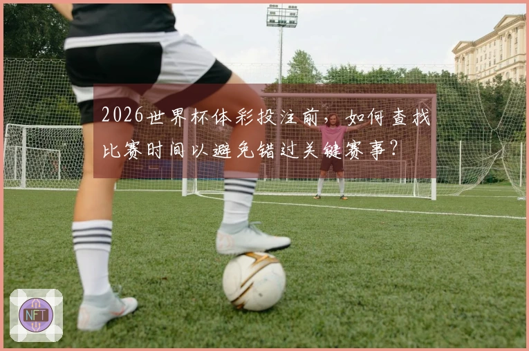 2026世界杯体彩投注前，如何查找比赛时间以避免错过关键赛事？